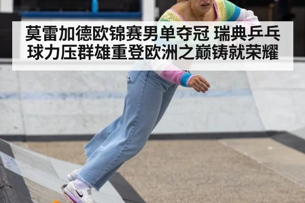 莫雷加德欧锦赛男单夺冠 瑞典乒乓球力压群雄重登欧洲之巅铸就荣耀